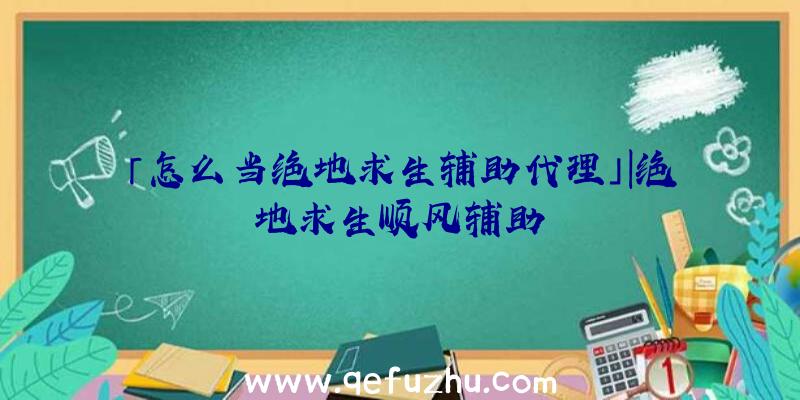 「怎么当绝地求生辅助代理」|绝地求生顺风辅助